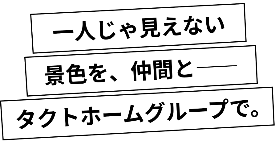 一人じゃ見えない景色を、仲間と―― タクトホームグループで。